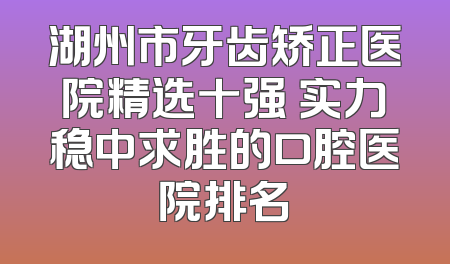 湖州市牙齿矫正医院精选十强 实力稳中求胜的口腔医院排名