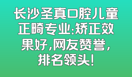 长沙圣真口腔儿童正畸专业：矫正效果好，网友赞誉，排名领头！