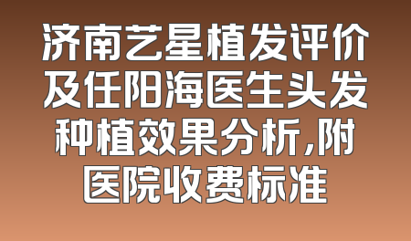 济南艺星植发评价及任阳海医生头发种植效果分析，附医院收费标准