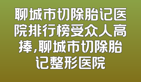 聊城市切除胎记医院排行榜受众人高捧，聊城市切除胎记整形医院