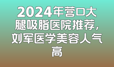 2024年营口大腿吸脂医院推荐，刘军医学美容人气高