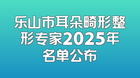 乐山市耳朵畸形整形专家2025年名单公布