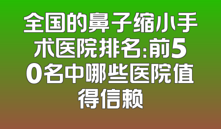 全国的鼻子缩小手术医院排名：前50名中哪些医院值得信赖