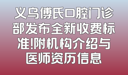 义乌傅氏口腔门诊部发布全新收费标准！附机构介绍与医师资历信息