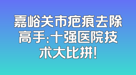 嘉峪关市疤痕去除高手：十强医院技术大比拼！
