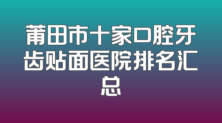 莆田市十家口腔牙齿贴面医院排名汇总