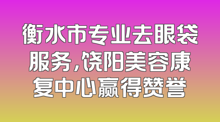 衡水市专业去眼袋服务，饶阳美容康复中心赢得赞誉