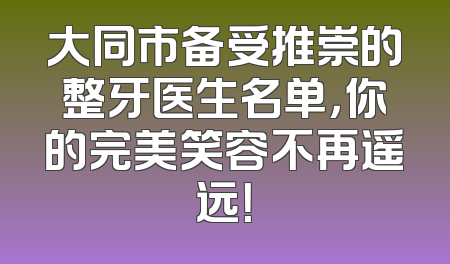 大同市备受推崇的整牙医生名单，你的完美笑容不再遥远！