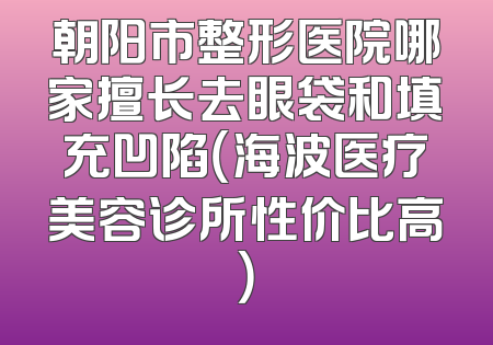 朝阳市整形医院哪家擅长去眼袋和填充凹陷（海波医疗美容诊所性价比高）