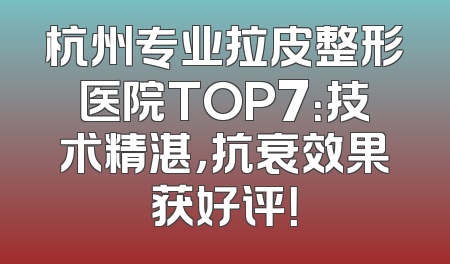 杭州专业拉皮整形医院TOP7：技术精湛，抗衰效果获好评！