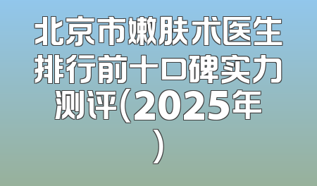 北京市嫩肤术医生排行前十口碑实力测评（2025年）