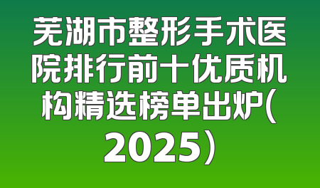 芜湖市整形手术医院排行前十优质机构精选榜单出炉（2025）