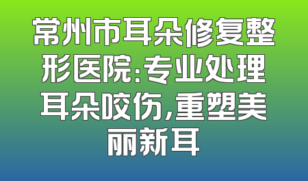 常州市耳朵修复整形医院：专业处理耳朵咬伤，重塑美丽新耳