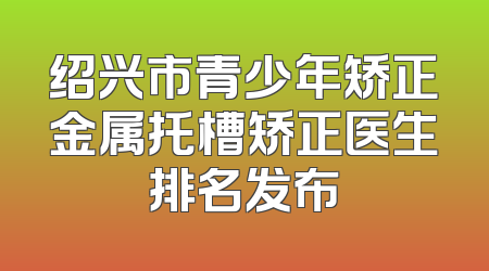绍兴市青少年矫正金属托槽矫正医生排名发布