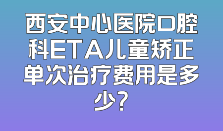 西安中心医院口腔科ETA儿童矫正单次治疗费用是多少？
