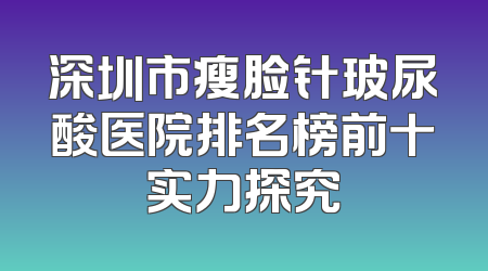 深圳市瘦脸针玻尿酸医院排名榜前十实力探究