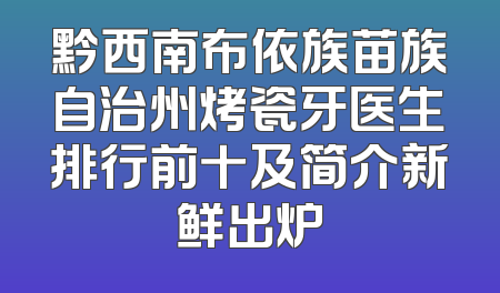 黔西南布依族苗族自治州烤瓷牙医生排行前十及简介新鲜出炉
