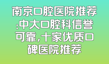 南京口腔医院推荐：中大口腔科信誉可靠，十家优质口碑医院推荐