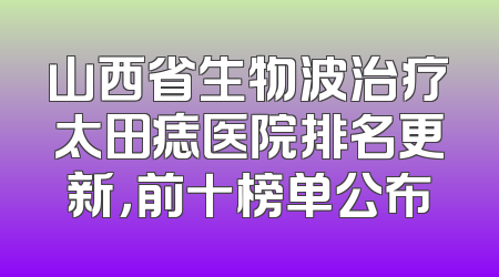 山西省生物波治疗太田痣医院排名更新，前十榜单公布