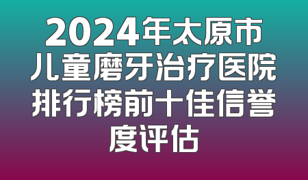 2024年太原市儿童磨牙治疗医院排行榜前十佳信誉度评估