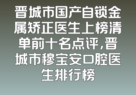 晋城市国产自锁金属矫正医生上榜清单前十名点评，晋城市穆宝安口腔医生排行榜