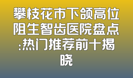 攀枝花市下颌高位阻生智齿医院盘点：热门推荐前十揭晓