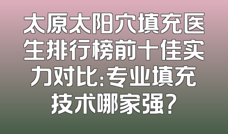 太原太阳穴填充医生排行榜前十佳实力对比：专业填充技术哪家强？
