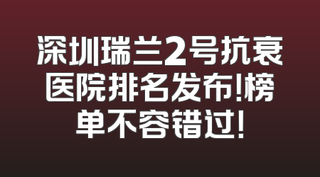 深圳瑞兰2号抗衰医院排名发布！榜单不容错过！