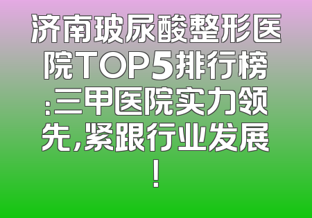 济南玻尿酸整形医院TOP5排行榜：三甲医院实力领先，紧跟行业发展！