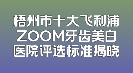 梧州市十大飞利浦ZOOM牙齿美白医院评选标准揭晓