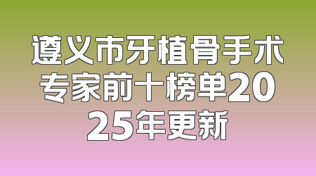 遵义市牙植骨手术专家前十榜单2025年更新