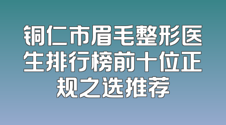铜仁市眉毛整形医生排行榜前十位正规之选推荐