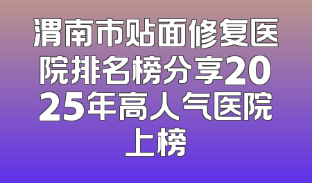 渭南市贴面修复医院排名榜分享2025年高人气医院上榜