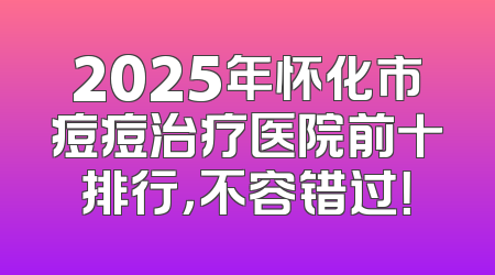 2025年怀化市痘痘治疗医院前十排行，不容错过！