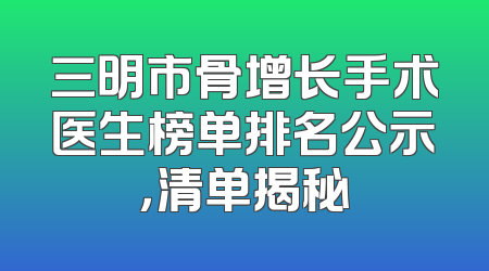 三明市骨增长手术医生榜单排名公示，清单揭秘