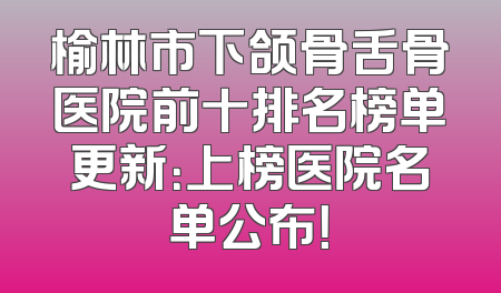 榆林市下颌骨舌骨医院前十排名榜单更新：上榜医院名单公布！