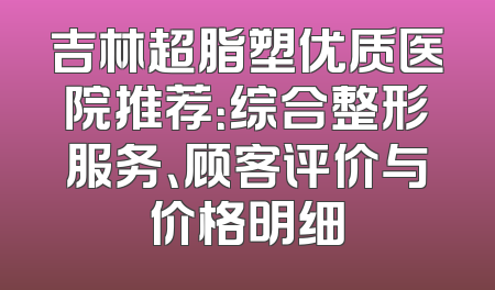 吉林超脂塑优质医院推荐：综合整形服务、顾客评价与价格明细