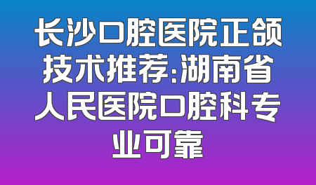 长沙口腔医院正颌技术推荐：湖南省人民医院口腔科专业可靠