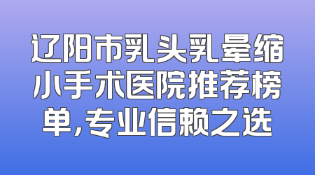 辽阳市乳头乳晕缩小手术医院推荐榜单，专业信赖之选