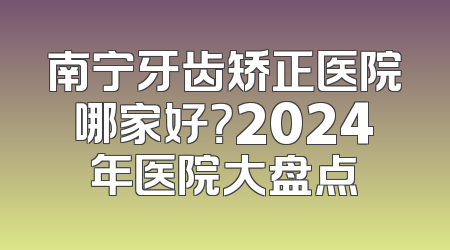 南宁牙齿矫正医院哪家好？2024年医院大盘点