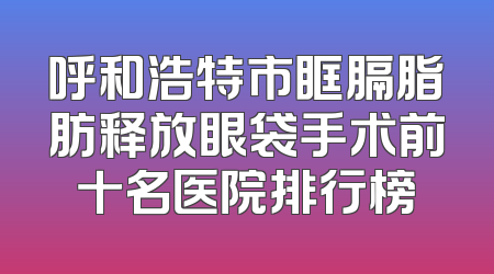 呼和浩特市眶膈脂肪释放眼袋手术前十名医院排行榜