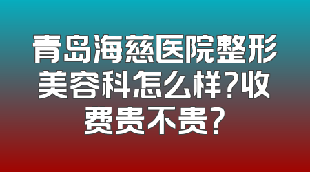 青岛海慈医院整形美容科怎么样？收费贵不贵？