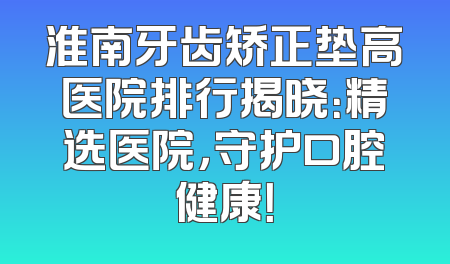 淮南牙齿矫正垫高医院排行揭晓：精选医院，守护口腔健康！