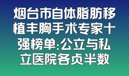 烟台市自体脂肪移植丰胸手术专家十强榜单：公立与私立医院各占半数