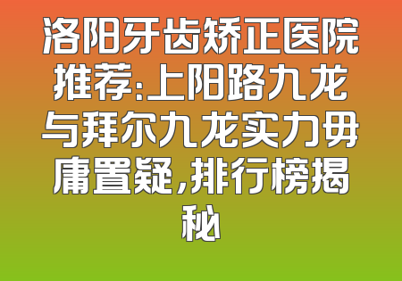 洛阳牙齿矫正医院推荐：上阳路九龙与拜尔九龙实力毋庸置疑，排行榜揭秘
