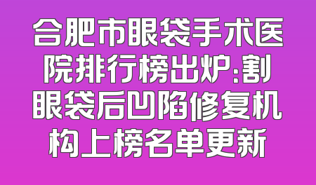 合肥市眼袋手术医院排行榜出炉：割眼袋后凹陷修复机构上榜名单更新
