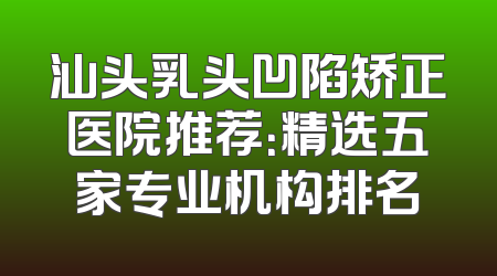 汕头乳头凹陷矫正医院推荐：精选五家专业机构排名