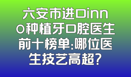 六安市进口inno种植牙口腔医生前十榜单：哪位医生技艺高超？