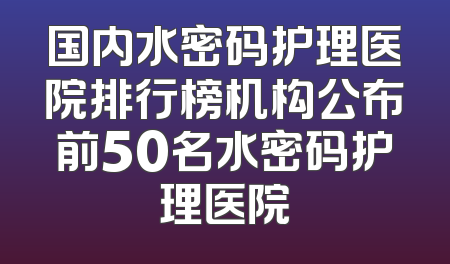 国内水密码护理医院排行榜机构公布前50名水密码护理医院