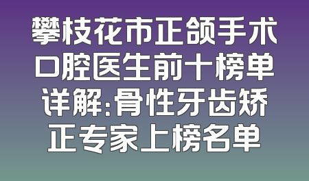 攀枝花市正颌手术口腔医生前十榜单详解：骨性牙齿矫正专家上榜名单